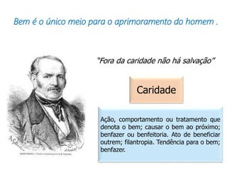 Bem é o único meio para o aprimoramento do homem .
“Fora da caridade não há salvação”
Caridade
Ação, comportamento ou tratamento que
denota o bem; causar o bem ao próximo;
benfazer ou benfeitoria. Ato de beneficiar
outrem; filantropia. Tendência para o bem;
benfazer.
 