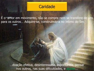 Caridade
É o amor em movimento, não se compra nem se transfere de uns
para os outros… Adquire-se, construindo-a no íntimo do Ser.
…doação efetiva, desinteressada, espontânea, pensar
nos outros, nas suas dificuldades, e ajudar…
 