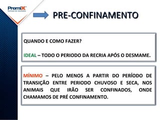 PRE-CONFINAMENTOPRE-CONFINAMENTO
QUANDO E COMO FAZER?
IDEAL – TODO O PERIODO DA RECRIA APÓS O DESMAME.
MÍNIMO – PELO MENOS A PARTIR DO PERÍODO DE
TRANSIÇÃO ENTRE PERIODO CHUVOSO E SECA, NOS
ANIMAIS QUE IRÃO SER CONFINADOS, ONDE
CHAMAMOS DE PRÉ CONFINAMENTO.
 