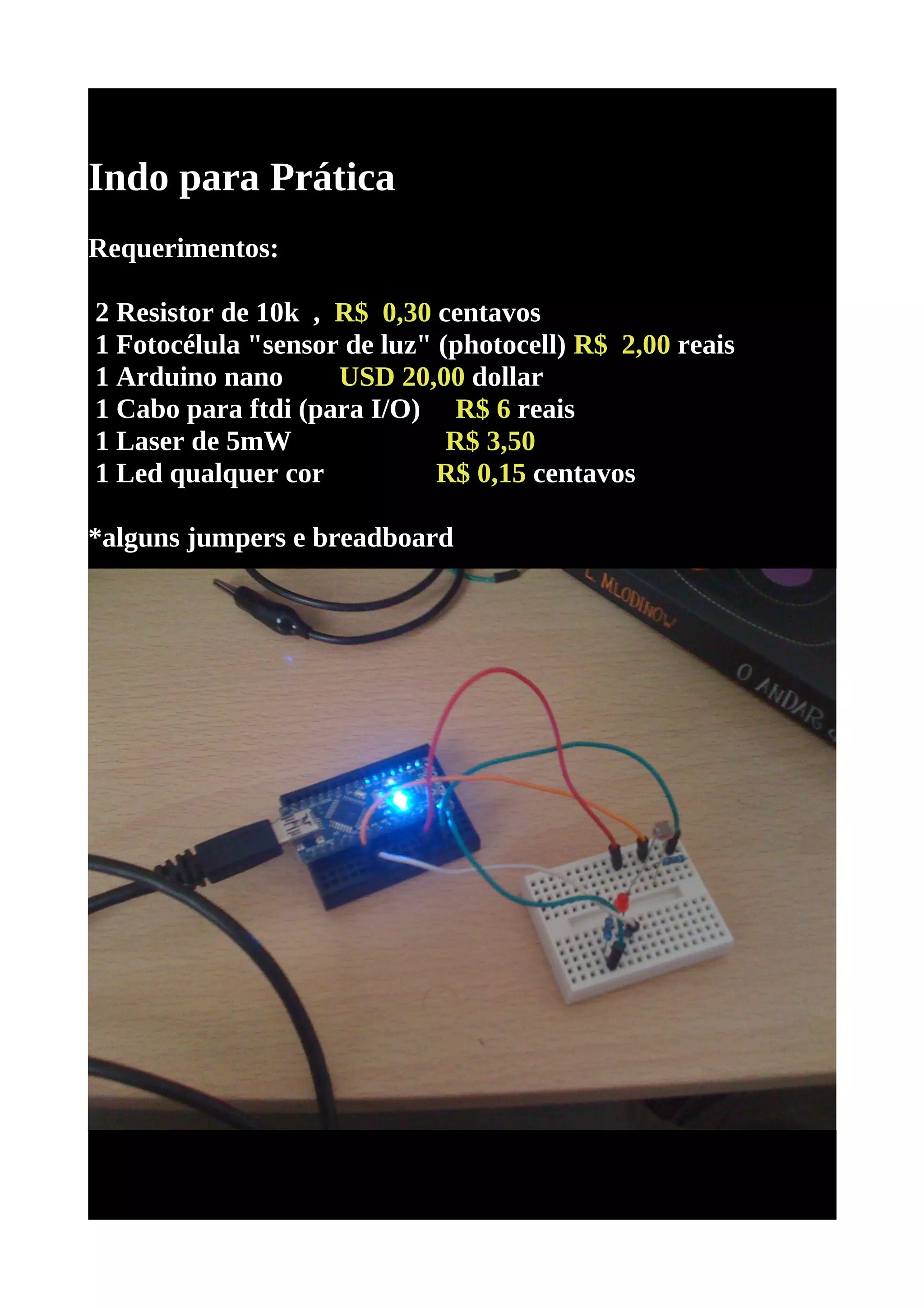 Indo para Prática
Requerimentos:

2 Resistor de 10k , R$ 0,30 centavos
1 Fotocélula "sensor de luz" (photocell) R$ 2,00 reais
1 Arduino nano      USD 20,00 dollar
1 Cabo para ftdi (para I/O) R$ 6 reais
1 Laser de 5mW                R$ 3,50
1 Led qualquer cor           R$ 0,15 centavos

*alguns jumpers e breadboard
 