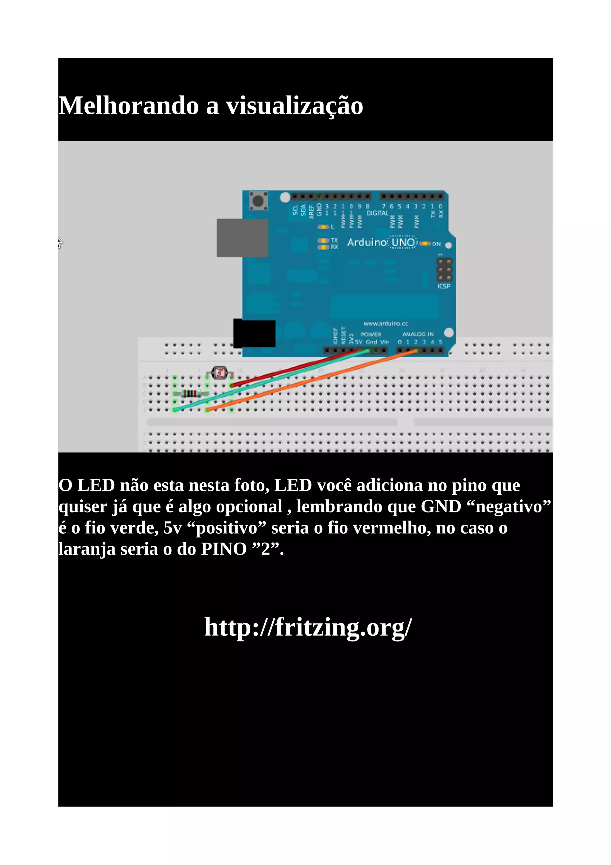 Melhorando a visualização




O LED não esta nesta foto, LED você adiciona no pino que
quiser já que é algo opcional , lembrando que GND “negativo”
é o fio verde, 5v “positivo” seria o fio vermelho, no caso o
laranja seria o do PINO ”2”.



                 http://fritzing.org/
 