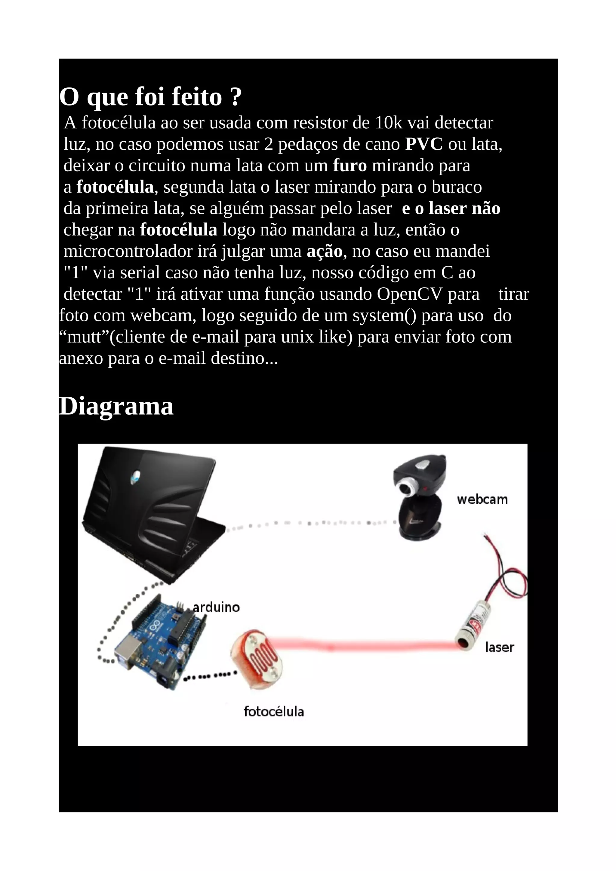 O que foi feito ?
 A fotocélula ao ser usada com resistor de 10k vai detectar
 luz, no caso podemos usar 2 pedaços de cano PVC ou lata,
 deixar o circuito numa lata com um furo mirando para
 a fotocélula, segunda lata o laser mirando para o buraco
 da primeira lata, se alguém passar pelo laser e o laser não
 chegar na fotocélula logo não mandara a luz, então o
 microcontrolador irá julgar uma ação, no caso eu mandei
 "1" via serial caso não tenha luz, nosso código em C ao
 detectar "1" irá ativar uma função usando OpenCV para tirar
foto com webcam, logo seguido de um system() para uso do
“mutt”(cliente de e-mail para unix like) para enviar foto com
anexo para o e-mail destino...

Diagrama
 
