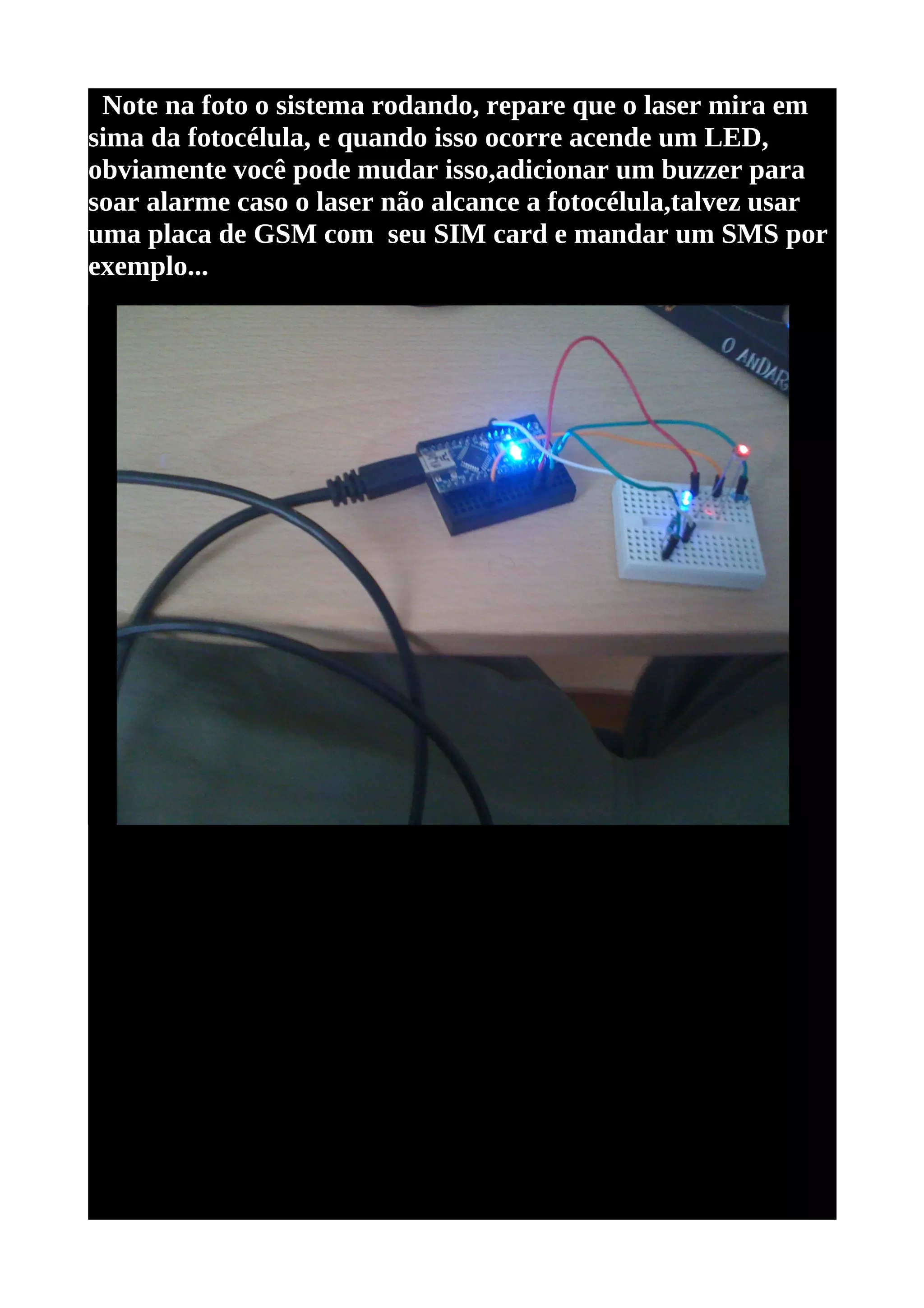 Note na foto o sistema rodando, repare que o laser mira em
sima da fotocélula, e quando isso ocorre acende um LED,
obviamente você pode mudar isso,adicionar um buzzer para
soar alarme caso o laser não alcance a fotocélula,talvez usar
uma placa de GSM com seu SIM card e mandar um SMS por
exemplo...
 