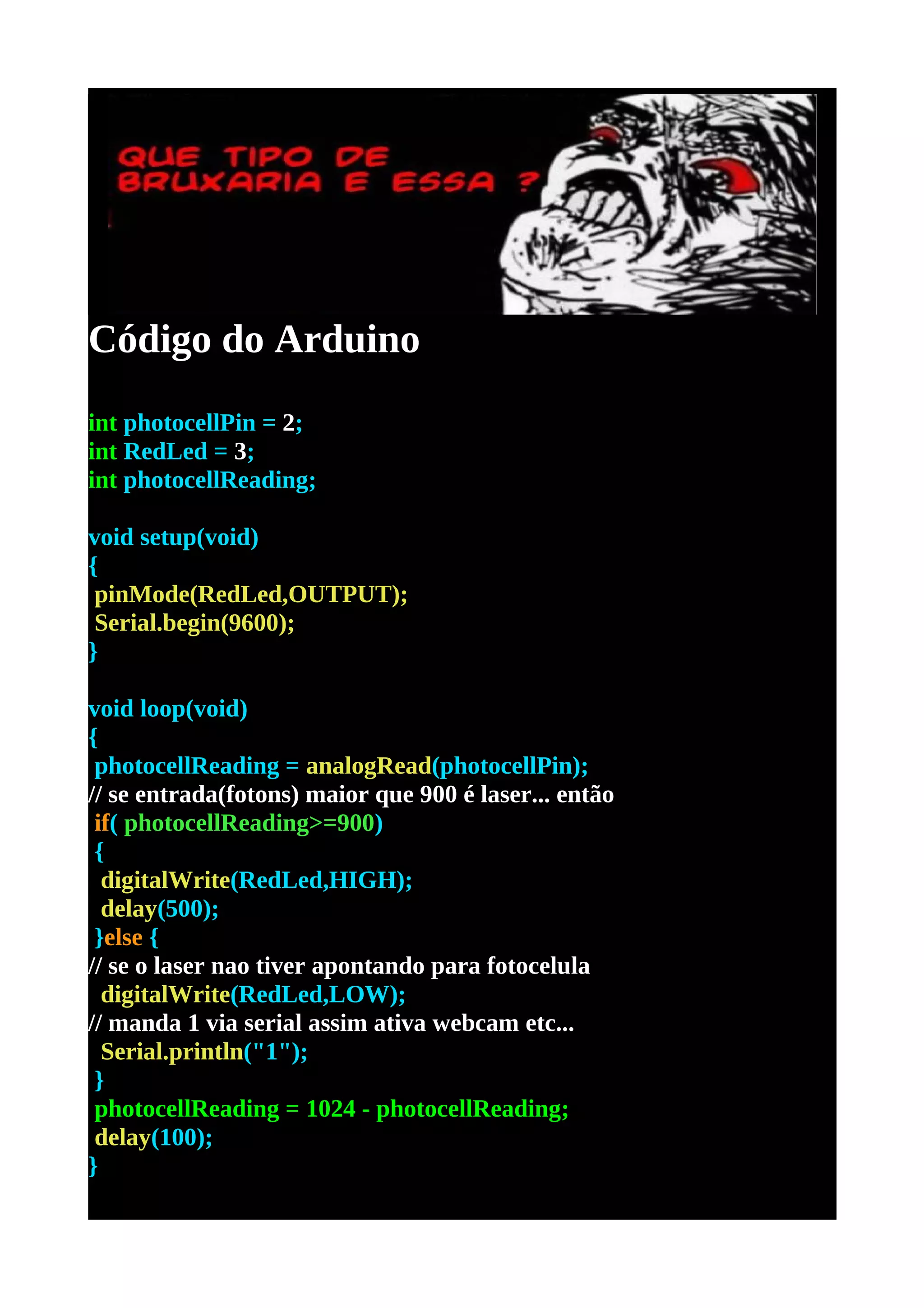 Código do Arduino
int photocellPin = 2;
int RedLed = 3;
int photocellReading;

void setup(void)
{
 pinMode(RedLed,OUTPUT);
 Serial.begin(9600);
}

void loop(void)
{
 photocellReading = analogRead(photocellPin);
// se entrada(fotons) maior que 900 é laser... então
 if( photocellReading>=900)
 {
  digitalWrite(RedLed,HIGH);
  delay(500);
 }else {
// se o laser nao tiver apontando para fotocelula
  digitalWrite(RedLed,LOW);
// manda 1 via serial assim ativa webcam etc...
  Serial.println("1");
 }
 photocellReading = 1024 - photocellReading;
 delay(100);
}
 