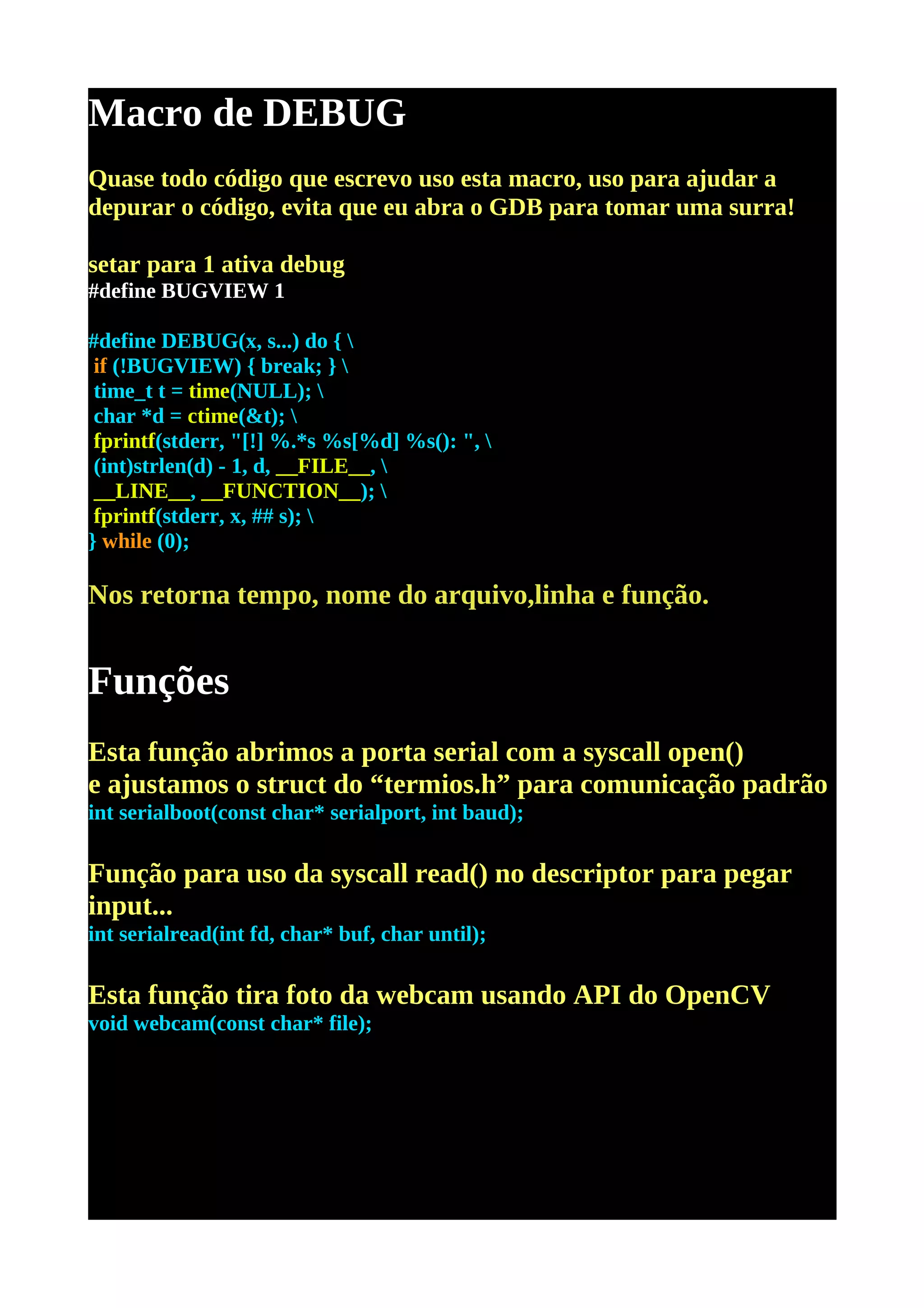 Macro de DEBUG
Quase todo código que escrevo uso esta macro, uso para ajudar a
depurar o código, evita que eu abra o GDB para tomar uma surra!

setar para 1 ativa debug
#define BUGVIEW 1

#define DEBUG(x, s...) do { 
 if (!BUGVIEW) { break; } 
 time_t t = time(NULL); 
 char *d = ctime(&t); 
 fprintf(stderr, "[!] %.*s %s[%d] %s(): ", 
 (int)strlen(d) - 1, d, __FILE__, 
 __LINE__, __FUNCTION__); 
 fprintf(stderr, x, ## s); 
} while (0);

Nos retorna tempo, nome do arquivo,linha e função.


Funções
Esta função abrimos a porta serial com a syscall open()
e ajustamos o struct do “termios.h” para comunicação padrão
int serialboot(const char* serialport, int baud);

Função para uso da syscall read() no descriptor para pegar
input...
int serialread(int fd, char* buf, char until);

Esta função tira foto da webcam usando API do OpenCV
void webcam(const char* file);
 