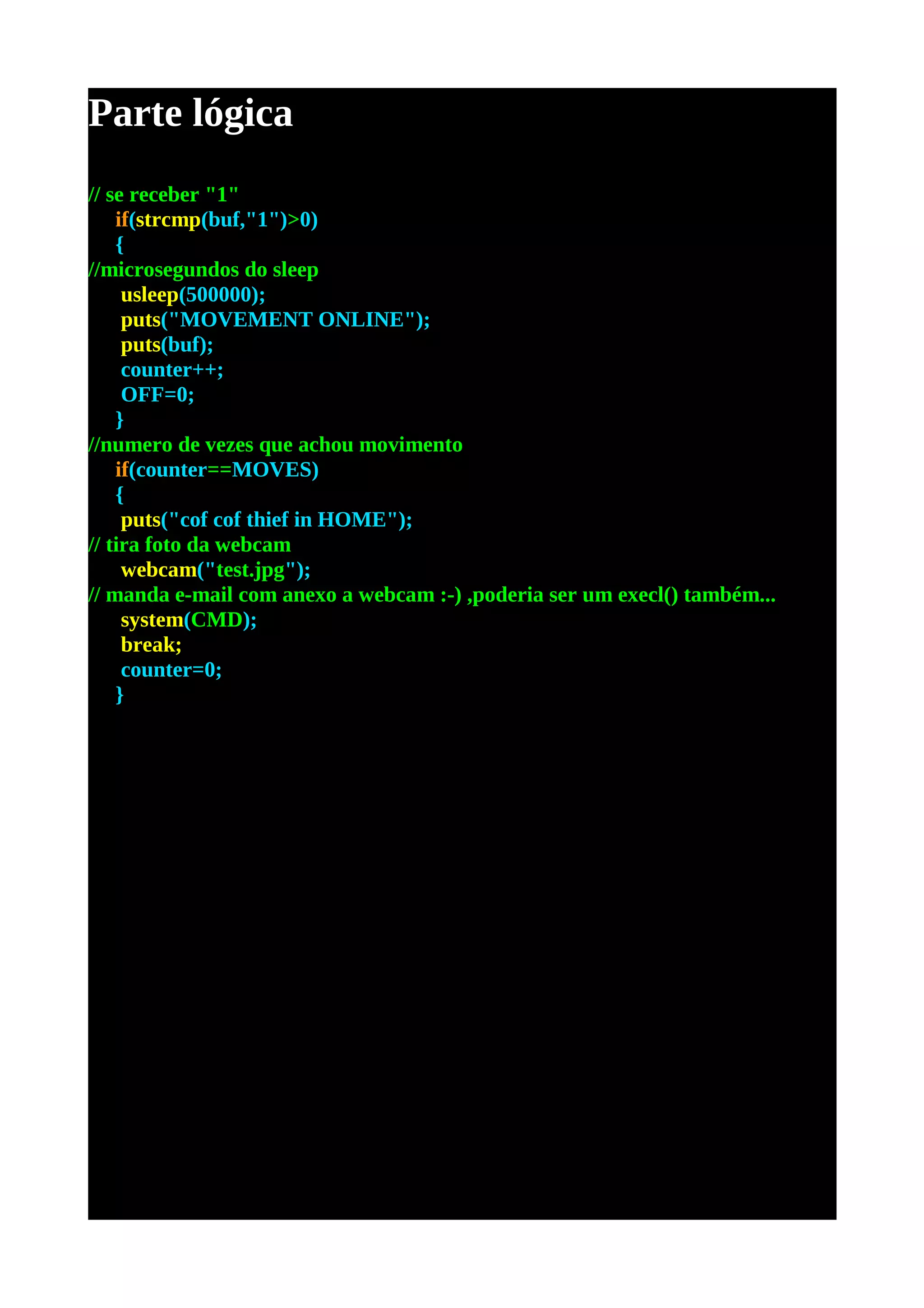 Parte lógica
// se receber "1"
    if(strcmp(buf,"1")>0)
    {
//microsegundos do sleep
     usleep(500000);
     puts("MOVEMENT ONLINE");
     puts(buf);
     counter++;
     OFF=0;
    }
//numero de vezes que achou movimento
    if(counter==MOVES)
    {
     puts("cof cof thief in HOME");
// tira foto da webcam
     webcam("test.jpg");
// manda e-mail com anexo a webcam :-) ,poderia ser um execl() também...
     system(CMD);
     break;
     counter=0;
    }
 
