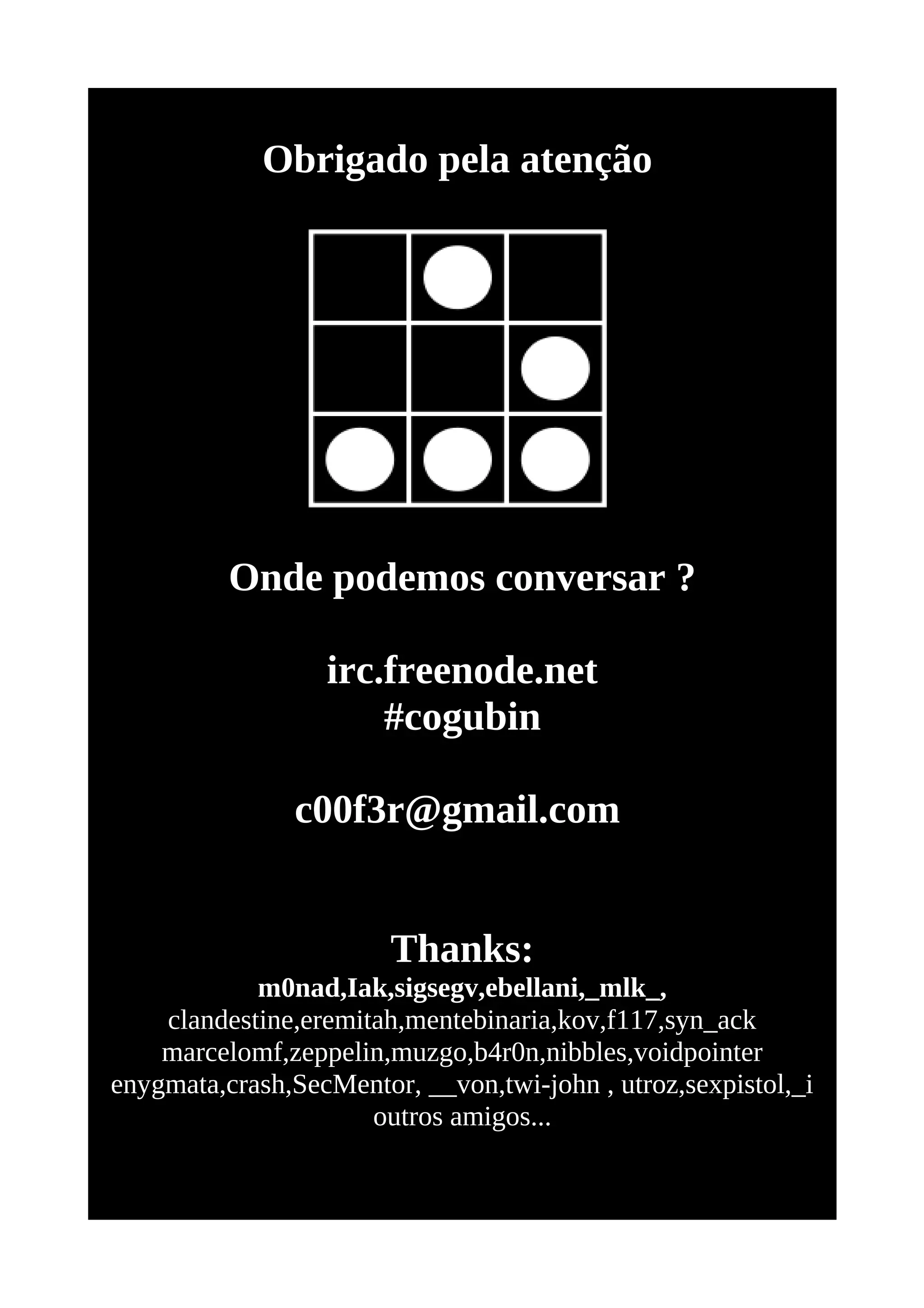 Obrigado pela atenção




          Onde podemos conversar ?

                  irc.freenode.net
                      #cogubin

               c00f3r@gmail.com


                        Thanks:
            m0nad,Iak,sigsegv,ebellani,_mlk_,
    clandestine,eremitah,mentebinaria,kov,f117,syn_ack
    marcelomf,zeppelin,muzgo,b4r0n,nibbles,voidpointer
enygmata,crash,SecMentor, __von,twi-john , utroz,sexpistol,_i
                      outros amigos...
 