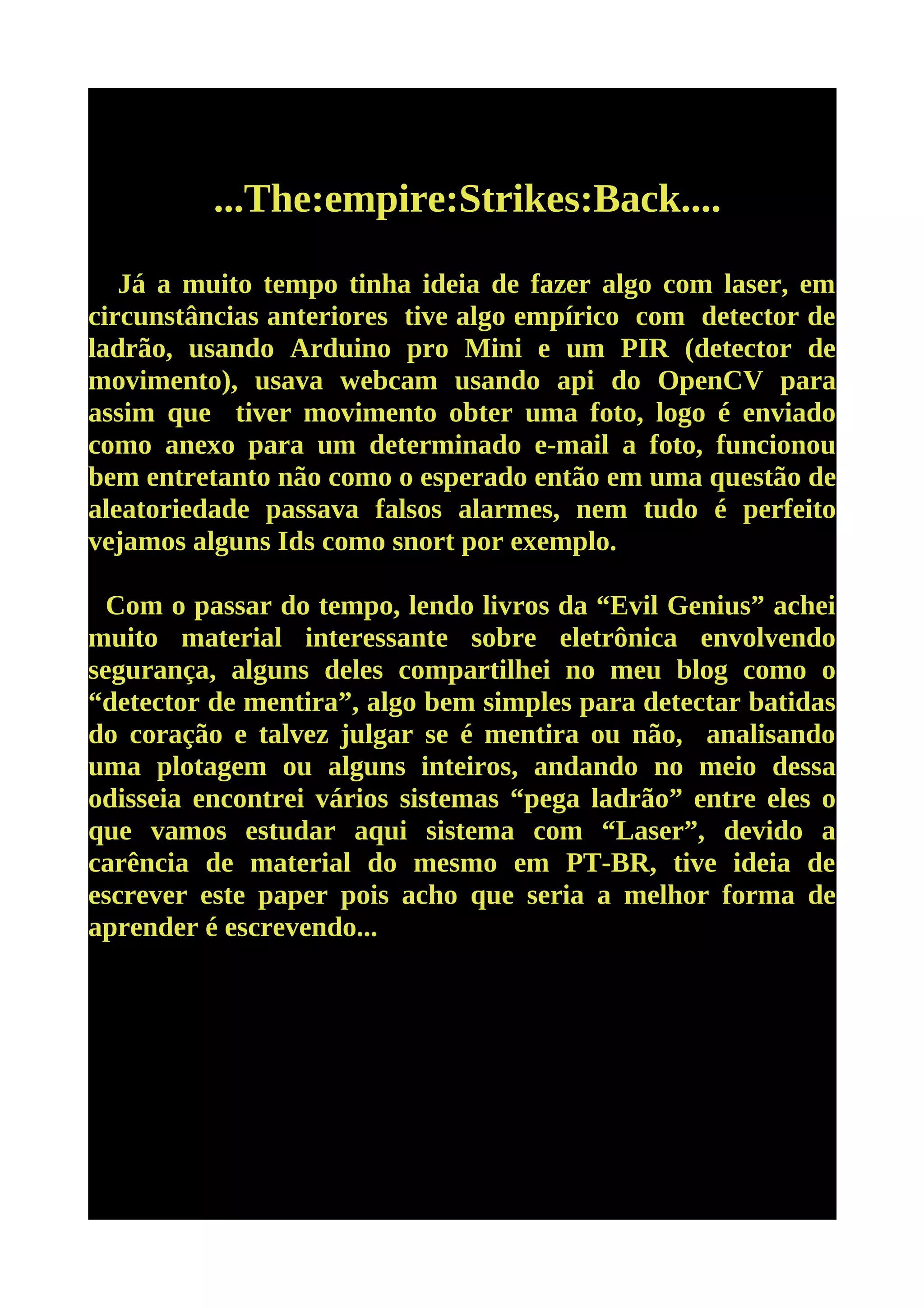 ...The:empire:Strikes:Back....

   Já a muito tempo tinha ideia de fazer algo com laser, em
circunstâncias anteriores tive algo empírico com detector de
ladrão, usando Arduino pro Mini e um PIR (detector de
movimento), usava webcam usando api do OpenCV para
assim que tiver movimento obter uma foto, logo é enviado
como anexo para um determinado e-mail a foto, funcionou
bem entretanto não como o esperado então em uma questão de
aleatoriedade passava falsos alarmes, nem tudo é perfeito
vejamos alguns Ids como snort por exemplo.

  Com o passar do tempo, lendo livros da “Evil Genius” achei
muito material interessante sobre eletrônica envolvendo
segurança, alguns deles compartilhei no meu blog como o
“detector de mentira”, algo bem simples para detectar batidas
do coração e talvez julgar se é mentira ou não, analisando
uma plotagem ou alguns inteiros, andando no meio dessa
odisseia encontrei vários sistemas “pega ladrão” entre eles o
que vamos estudar aqui sistema com “Laser”, devido a
carência de material do mesmo em PT-BR, tive ideia de
escrever este paper pois acho que seria a melhor forma de
aprender é escrevendo...
 