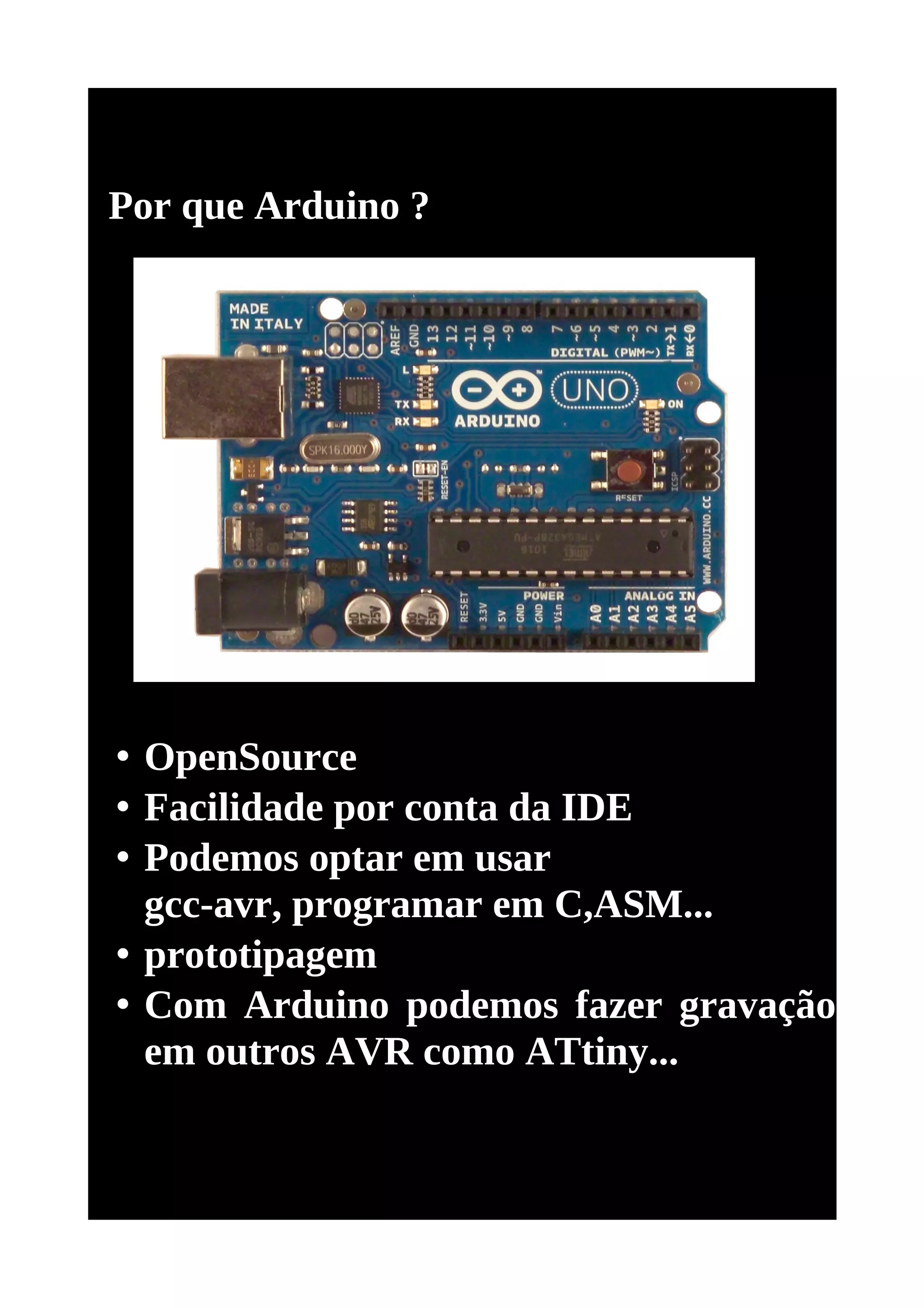 Por que Arduino ?




• OpenSource
• Facilidade por conta da IDE
• Podemos optar em usar
  gcc-avr, programar em C,ASM...
• prototipagem
• Com Arduino podemos fazer gravação
  em outros AVR como ATtiny...
 