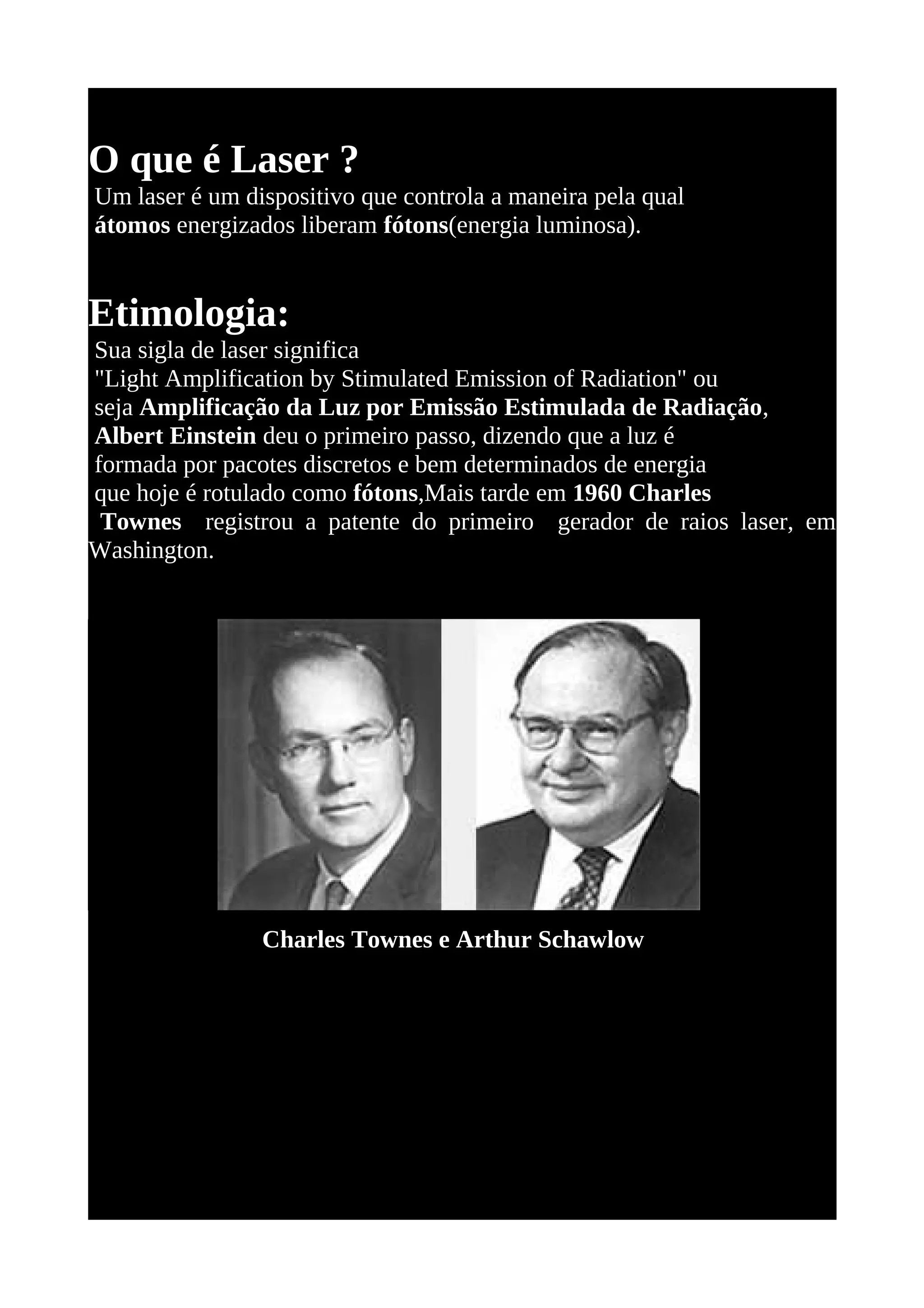 O que é Laser ?
Um laser é um dispositivo que controla a maneira pela qual
átomos energizados liberam fótons(energia luminosa).


Etimologia:
Sua sigla de laser significa
"Light Amplification by Stimulated Emission of Radiation" ou
seja Amplificação da Luz por Emissão Estimulada de Radiação,
Albert Einstein deu o primeiro passo, dizendo que a luz é
formada por pacotes discretos e bem determinados de energia
que hoje é rotulado como fótons,Mais tarde em 1960 Charles
 Townes registrou a patente do primeiro gerador de raios laser, em
Washington.




                Charles Townes e Arthur Schawlow
 