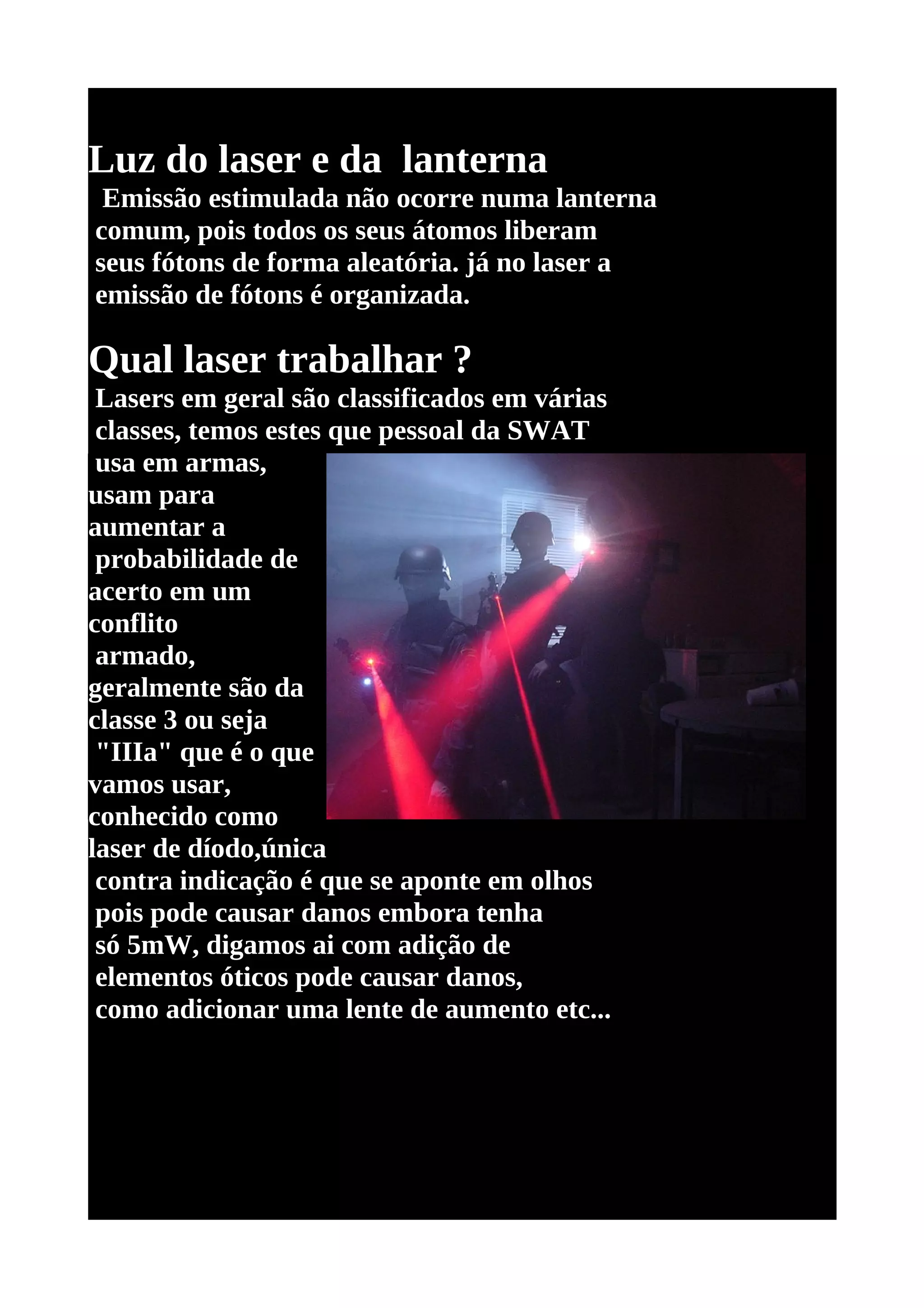 Luz do laser e da lanterna
 Emissão estimulada não ocorre numa lanterna
comum, pois todos os seus átomos liberam
seus fótons de forma aleatória. já no laser a
emissão de fótons é organizada.

Qual laser trabalhar ?
 Lasers em geral são classificados em várias
 classes, temos estes que pessoal da SWAT
 usa em armas,
usam para
aumentar a
 probabilidade de
acerto em um
conflito
 armado,
geralmente são da
classe 3 ou seja
 "IIIa" que é o que
vamos usar,
conhecido como
laser de díodo,única
 contra indicação é que se aponte em olhos
 pois pode causar danos embora tenha
 só 5mW, digamos ai com adição de
 elementos óticos pode causar danos,
 como adicionar uma lente de aumento etc...
 