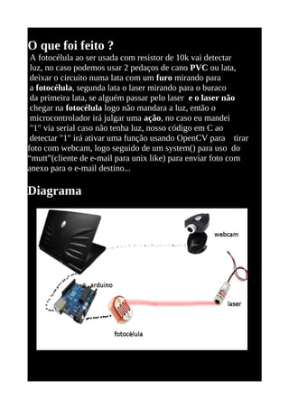 O que foi feito ?
 A fotocélula ao ser usada com resistor de 10k vai detectar
 luz, no caso podemos usar 2 pedaços de cano PVC ou lata,
 deixar o circuito numa lata com um furo mirando para
 a fotocélula, segunda lata o laser mirando para o buraco
 da primeira lata, se alguém passar pelo laser e o laser não
 chegar na fotocélula logo não mandara a luz, então o
 microcontrolador irá julgar uma ação, no caso eu mandei
 "1" via serial caso não tenha luz, nosso código em C ao
 detectar "1" irá ativar uma função usando OpenCV para tirar
foto com webcam, logo seguido de um system() para uso do
“mutt”(cliente de e-mail para unix like) para enviar foto com
anexo para o e-mail destino...

Diagrama
 