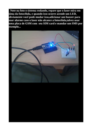 Note na foto o sistema rodando, repare que o laser mira em
sima da fotocélula, e quando isso ocorre acende um LED,
obviamente você pode mudar isso,adicionar um buzzer para
soar alarme caso o laser não alcance a fotocélula,talvez usar
uma placa de GSM com seu SIM card e mandar um SMS por
exemplo...
 