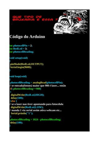 Código do Arduino
int photocellPin = 2;
int RedLed = 3;
int photocellReading;

void setup(void)
{
 pinMode(RedLed,OUTPUT);
 Serial.begin(9600);
}

void loop(void)
{
 photocellReading = analogRead(photocellPin);
// se entrada(fotons) maior que 900 é laser... então
 if( photocellReading>=900)
 {
  digitalWrite(RedLed,HIGH);
  delay(500);
 }else {
// se o laser nao tiver apontando para fotocelula
  digitalWrite(RedLed,LOW);
// manda 1 via serial assim ativa webcam etc...
  Serial.println("1");
 }
 photocellReading = 1024 - photocellReading;
 delay(100);
}
 
