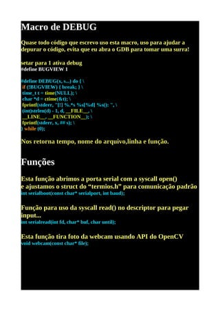 Macro de DEBUG
Quase todo código que escrevo uso esta macro, uso para ajudar a
depurar o código, evita que eu abra o GDB para tomar uma surra!

setar para 1 ativa debug
#define BUGVIEW 1

#define DEBUG(x, s...) do { 
 if (!BUGVIEW) { break; } 
 time_t t = time(NULL); 
 char *d = ctime(&t); 
 fprintf(stderr, "[!] %.*s %s[%d] %s(): ", 
 (int)strlen(d) - 1, d, __FILE__, 
 __LINE__, __FUNCTION__); 
 fprintf(stderr, x, ## s); 
} while (0);

Nos retorna tempo, nome do arquivo,linha e função.


Funções
Esta função abrimos a porta serial com a syscall open()
e ajustamos o struct do “termios.h” para comunicação padrão
int serialboot(const char* serialport, int baud);

Função para uso da syscall read() no descriptor para pegar
input...
int serialread(int fd, char* buf, char until);

Esta função tira foto da webcam usando API do OpenCV
void webcam(const char* file);
 