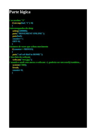 Parte lógica
// se receber "1"
    if(strcmp(buf,"1")>0)
    {
//microsegundos do sleep
     usleep(500000);
     puts("MOVEMENT ONLINE");
     puts(buf);
     counter++;
     OFF=0;
    }
//numero de vezes que achou movimento
    if(counter==MOVES)
    {
     puts("cof cof thief in HOME");
// tira foto da webcam
     webcam("test.jpg");
// manda e-mail com anexo a webcam :-) ,poderia ser um execl() também...
     system(CMD);
     break;
     counter=0;
    }
 