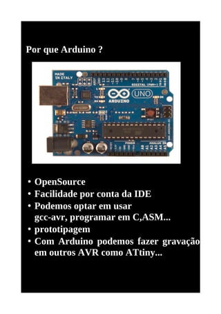 Por que Arduino ?




• OpenSource
• Facilidade por conta da IDE
• Podemos optar em usar
  gcc-avr, programar em C,ASM...
• prototipagem
• Com Arduino podemos fazer gravação
  em outros AVR como ATtiny...
 