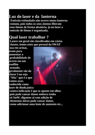 Luz do laser e da lanterna
 Emissão estimulada não ocorre numa lanterna
comum, pois todos os seus átomos liberam
seus fótons de forma aleatória. já no laser a
emissão de fótons é organizada.

Qual laser trabalhar ?
 Lasers em geral são classificados em várias
 classes, temos estes que pessoal da SWAT
 usa em armas,
usam para
aumentar a
 probabilidade de
acerto em um
conflito
 armado,
geralmente são da
classe 3 ou seja
 "IIIa" que é o que
vamos usar,
conhecido como
laser de díodo,única
 contra indicação é que se aponte em olhos
 pois pode causar danos embora tenha
 só 5mW, digamos ai com adição de
 elementos óticos pode causar danos,
 como adicionar uma lente de aumento etc...
 