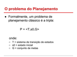O problema do Planejamento
● Formalmente, um problema de
planejamento clássico é a tripla:
P = <T,s0,G>
onde:
○ T = sistem...