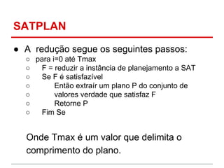 SATPLAN
● A redução segue os seguintes passos:
○ para i=0 até Tmax
○ F = reduzir a instância de planejamento a SAT
○ Se F ...