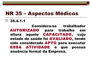 NR 35 – Aspectos Médicos
 35.4.1.1
Considera-se trabalhador
AUTORIZADO para trabalho em
altura aquele CAPACITADO, cujo
estado de saúde foi AVALIADO, tendo
sido considerado APTO para executar
ESSA ATIVIDADE e que possua
anuência formal da Empresa.
 