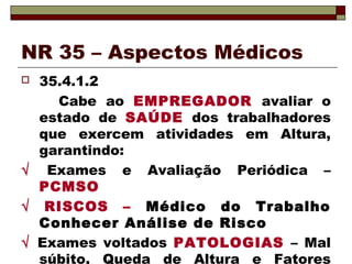 NR 35 – Aspectos Médicos
 35.4.1.2
Cabe ao EMPREGADOR avaliar o
estado de SAÚDE dos trabalhadores
que exercem atividades em Altura,
garantindo:
√ Exames e Avaliação Periódica –
PCMSO
√ RISCOS – Médico do Trabalho
Conhecer Análise de Risco
√ Exames voltados PATOLOGIAS – Mal
súbito, Queda de Altura e Fatores
 
