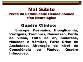 Mal Súbito
Perda da Estabilidade Hemodinâmica
e/ou Neurológica
Quadro Clínico:
Síncope, Desmaios, Hipoglicemia,
Vertigens, Tremores, Convulsão, Perda
da Visão, Falta de ar, Sudorese,
Náuseas e Vômitos, Forte Crise de
Ansiedade, Alteração do nível de
Consciência ou Pânico, Quadro
Infeccioso.
 