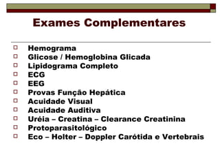 Exames Complementares
 Hemograma
 Glicose / Hemoglobina Glicada
 Lipidograma Completo
 ECG
 EEG
 Provas Função Hepática
 Acuidade Visual
 Acuidade Auditiva
 Uréia – Creatina – Clearance Creatinina
 Protoparasitológico
 Eco – Holter – Doppler Carótida e Vertebrais
 
