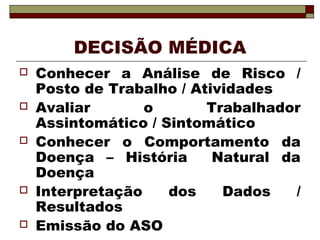 DECISÃO MÉDICA
 Conhecer a Análise de Risco /
Posto de Trabalho / Atividades
 Avaliar o Trabalhador
Assintomático / Sintomático
 Conhecer o Comportamento da
Doença – História Natural da
Doença
 Interpretação dos Dados /
Resultados
 Emissão do ASO
 