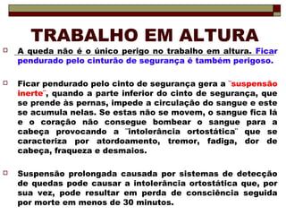 TRABALHO EM ALTURA
 A queda não é o único perigo no trabalho em altura. Ficar
pendurado pelo cinturão de segurança é também perigoso.
 Ficar pendurado pelo cinto de segurança gera a ¨suspensão
inerte¨, quando a parte inferior do cinto de segurança, que
se prende às pernas, impede a circulação do sangue e este
se acumula nelas. Se estas não se movem, o sangue fica lá
e o coração não consegue bombear o sangue para a
cabeça provocando a ¨intolerância ortostática¨ que se
caracteriza por atordoamento, tremor, fadiga, dor de
cabeça, fraqueza e desmaios.
 Suspensão prolongada causada por sistemas de detecção
de quedas pode causar a intolerância ortostática que, por
sua vez, pode resultar em perda de consciência seguida
por morte em menos de 30 minutos.
 