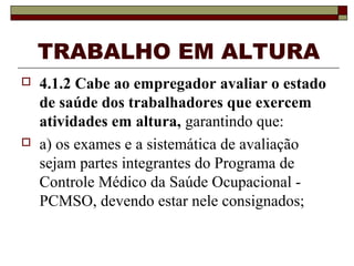 TRABALHO EM ALTURA
 4.1.2 Cabe ao empregador avaliar o estado
de saúde dos trabalhadores que exercem
atividades em altura, garantindo que:
 a) os exames e a sistemática de avaliação
sejam partes integrantes do Programa de
Controle Médico da Saúde Ocupacional -
PCMSO, devendo estar nele consignados;
 