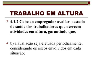 TRABALHO EM ALTURA
 4.1.2 Cabe ao empregador avaliar o estado
de saúde dos trabalhadores que exercem
atividades em altura, garantindo que:
 b) a avaliação seja efetuada periodicamente,
considerando os riscos envolvidos em cada
situação;
 