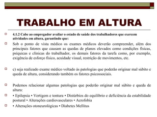 TRABALHO EM ALTURA
 4.1.2 Cabe ao empregador avaliar o estado de saúde dos trabalhadores que exercem
atividades em altura, garantindo que:
 Sob o ponto de vista médico os exames médicos deverão compreender, além dos
principais fatores que causam as quedas de planos elevados como condições físicas,
psíquicas e clínicas do trabalhador, os demais fatores da tarefa como, por exemplo,
exigência de esforço físico, acuidade visual, restrição de movimentos, etc.
 c) seja realizado exame médico voltado às patologias que poderão originar mal súbito e
queda de altura, considerando também os fatores psicossociais.
 Podemos relacionar algumas patologias que poderão originar mal súbito e queda de
altura:
 • Epilepsia • Vertigem e tontura • Distúrbios do equilíbrio e deficiência da estabilidade
postural • Alterações cardiovasculares • Acrofobia
 • Alterações otoneurológicas • Diabetes Mellitus
 