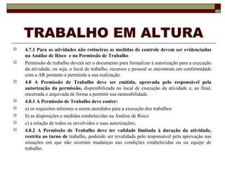 TRABALHO EM ALTURA
 4.7.1 Para as atividades não rotineiras as medidas de controle devem ser evidenciadas
na Análise de Risco e na Permissão de Trabalho.
 Permissão de trabalho deverá ser o documento para formalizar à autorização para a execução
da atividade, ou seja, o local de trabalho, recursos e pessoal se encontram em conformidade
com a AR portanto é permitida a sua realização.
 4.8 A Permissão de Trabalho deve ser emitida, aprovada pelo responsável pela
autorização da permissão, disponibilizada no local de execução da atividade e, ao final,
encerrada e arquivada de forma a permitir sua rastreabilidade.
 4.8.1 A Permissão de Trabalho deve conter:
 a) os requisitos mínimos a serem atendidos para a execução dos trabalhos
 b) as disposições e medidas estabelecidas na Análise de Risco
 c) a relação de todos os envolvidos e suas autorizações;
 4.8.2 A Permissão de Trabalho deve ter validade limitada à duração da atividade,
restrita ao turno de trabalho, podendo ser revalidada pelo responsável pela aprovação nas
situações em que não ocorram mudanças nas condições estabelecidas ou na equipe de
trabalho.
 