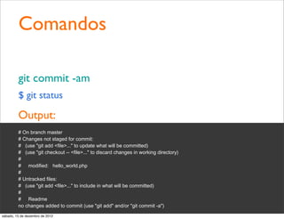 Comandos

         git commit -am
         $ git status

         Output:
         # On branch master
         # Changes not staged for commit:
         # (use "git add <file>..." to update what will be committed)
         # (use "git checkout -- <file>..." to discard changes in working directory)
         #
         # modified: hello_world.php
         #
         # Untracked files:
         # (use "git add <file>..." to include in what will be committed)
         #
         # Readme
         no changes added to commit (use "git add" and/or "git commit -a")
sábado, 15 de dezembro de 2012
 