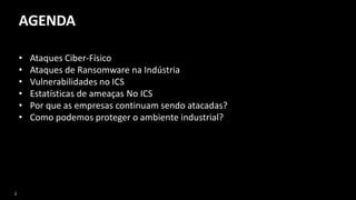 2
AGENDA
• Ataques Ciber-Físico
• Ataques de Ransomware na Indústria
• Vulnerabilidades no ICS
• Estatísticas de ameaças No ICS
• Por que as empresas continuam sendo atacadas?
• Como podemos proteger o ambiente industrial?
 