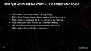 ,
POR QUE AS EMPRESAS CONTINUAM SENDO ATACADAS?
21
• Não é feito um Planejamento de Segurança;
• Não é feito Campanhas de Conscientização de Segurança;
• Não existe um processo de Gerenciamento de Patches;
• Não é realizado uma Análise de Vulnerabilidades;
• Não é realizado Assessment no Ambiente Industrial;
• Não é aplicado a proteção em camadas.
 