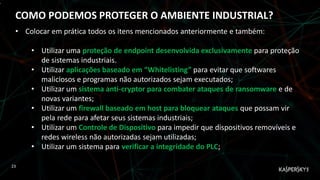 ,
COMO PODEMOS PROTEGER O AMBIENTE INDUSTRIAL?
23
• Colocar em prática todos os itens mencionados anteriormente e também:
• Utilizar uma proteção de endpoint desenvolvida exclusivamente para proteção
de sistemas industriais.
• Utilizar aplicações baseado em “Whitelisting” para evitar que softwares
maliciosos e programas não autorizados sejam executados;
• Utilizar um sistema anti-cryptor para combater ataques de ransomware e de
novas variantes;
• Utilizar um firewall baseado em host para bloquear ataques que possam vir
pela rede para afetar seus sistemas industriais;
• Utilizar um Controle de Dispositivo para impedir que dispositivos removíveis e
redes wireless não autorizadas sejam utilizadas;
• Utilizar um sistema para verificar a integridade do PLC;
 