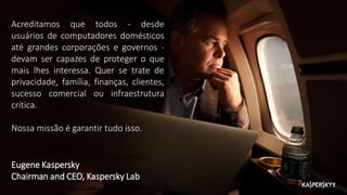 Acreditamos que todos - desde
usuários de computadores domésticos
até grandes corporações e governos -
devam ser capazes de proteger o que
mais lhes interessa. Quer se trate de
privacidade, família, finanças, clientes,
sucesso comercial ou infraestrutura
crítica.
Nossa missão é garantir tudo isso.
Eugene Kaspersky
Chairman and CEO, Kaspersky Lab
Eugene Kaspersky
Chairman and CEO, Kaspersky Lab
 