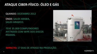 ,
ATAQUE CIBER-FÍSICO: ÓLEO E GÁS
QUANDO: DEZEMBRO 2012
ONDE: SAUDI ARABIA,
SAUDI ARAMCO.
TEVE 35.000 COMPUTADORES
AFETADOS COM WIPE DOS DISCOS
RÍGIDOS.
IMPACTO: 17 DIAS DE ATRASO NA PRODUÇÃO.
4
 