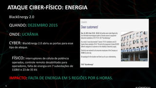 QUANDO: DEZEMBRO 2015
ONDE: UCRÂNIA
FÍSICO: interruptores de célula de potência
operados, controle remoto desabilitado para
operadores, falta de energia em 7 subestações de
110kV e 23 de 35 kV.
IMPACTO: FALTA DE ENERGIA EM 5 REGIÕES POR 6 HORAS.
BlackEnergy 2.0
CYBER: BlackEnergy 2.0 abriu as portas para esse
tipo de ataque.
ATAQUE CIBER-FÍSICO: ENERGIA
5
 