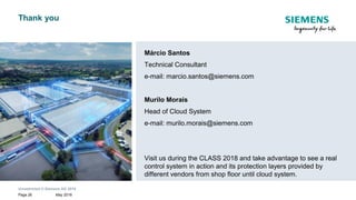 Unrestricted © Siemens AG 2018
May 2018Page 26
siemens.com
Thank you
Márcio Santos
Technical Consultant
e-mail: marcio.santos@siemens.com
Murilo Morais
Head of Cloud System
e-mail: murilo.morais@siemens.com
Visit us during the CLASS 2018 and take advantage to see a real
control system in action and its protection layers provided by
different vendors from shop floor until cloud system.
 