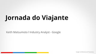 Google Confidential and Proprietary
Jornada do Viajante
Keith Matsumoto l Industry Analyst - Google
 