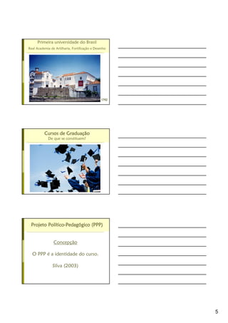 5
Primeira universidade do Brasil
Real Academia de Artilharia, Fortificação e Desenho
1792179217921792
Cursos de GraduaCursos de GraduaCursos de GraduaCursos de Graduaççççãoãoãoão
De que se constituem?
Projeto PolProjeto PolProjeto PolProjeto Polííííticoticoticotico----PedagPedagPedagPedagóóóógico (PPP)gico (PPP)gico (PPP)gico (PPP)
Concepção
O PPP é a identidade do curso.
Silva (2003)
 