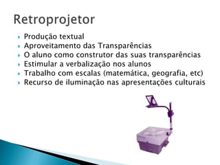 Produção textual 
 Aproveitamento das Transparências 
 O aluno como construtor das suas transparências 
 Estimular a verbalização nos alunos 
 Trabalho com escalas (matemática, geografia, etc) 
 Recurso de iluminação nas apresentações culturais 
 