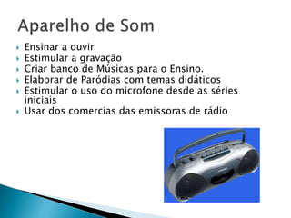  Ensinar a ouvir 
 Estimular a gravação 
 Criar banco de Músicas para o Ensino. 
 Elaborar de Paródias com temas didáticos 
 Estimular o uso do microfone desde as séries 
iniciais 
 Usar dos comercias das emissoras de rádio 
 