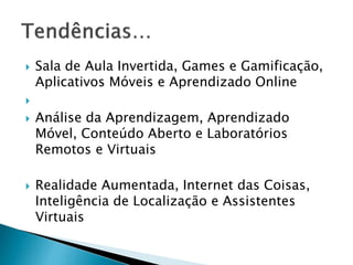  Sala de Aula Invertida, Games e Gamificação, 
Aplicativos Móveis e Aprendizado Online 
 
 Análise da Aprendizagem, Aprendizado 
Móvel, Conteúdo Aberto e Laboratórios 
Remotos e Virtuais 
 Realidade Aumentada, Internet das Coisas, 
Inteligência de Localização e Assistentes 
Virtuais 
 