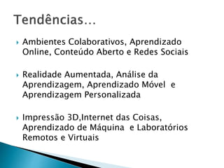  Ambientes Colaborativos, Aprendizado 
Online, Conteúdo Aberto e Redes Sociais 
 Realidade Aumentada, Análise da 
Aprendizagem, Aprendizado Móvel e 
Aprendizagem Personalizada 
 Impressão 3D,Internet das Coisas, 
Aprendizado de Máquina e Laboratórios 
Remotos e Virtuais 
 