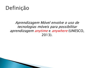 Aprendizagem Móvel envolve o uso de 
tecnologias móveis para possibilitar 
aprendizagem anytime e anywhere (UNESCO, 
2013). 
 