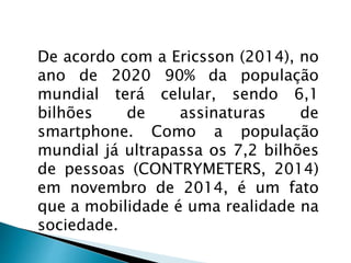 De acordo com a Ericsson (2014), no 
ano de 2020 90% da população 
mundial terá celular, sendo 6,1 
bilhões de assinaturas de 
smartphone. Como a população 
mundial já ultrapassa os 7,2 bilhões 
de pessoas (CONTRYMETERS, 2014) 
em novembro de 2014, é um fato 
que a mobilidade é uma realidade na 
sociedade. 
 